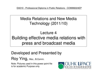 DA010 - Professional Diploma in Public Relations - COMM6024EP




         Media Relations and New Media
             Technology (2011/10)

                               Lecture 4
Building effective media relations with
     press and broadcast media

Developed and Presented by
Roy Ying, Msc., B.Comm.
Note: Pictures used in this power point file
is for academic Purpose only
 