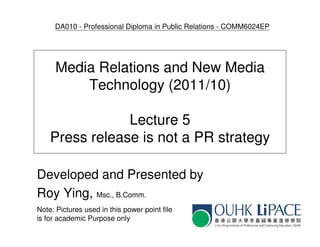 DA010 - Professional Diploma in Public Relations - COMM6024EP




      Media Relations and New Media
          Technology (2011/10)

                Lecture 5
    Press release is not a PR strategy

Developed and Presented by
Roy Ying, Msc., B.Comm.
Note: Pictures used in this power point file
is for academic Purpose only
 