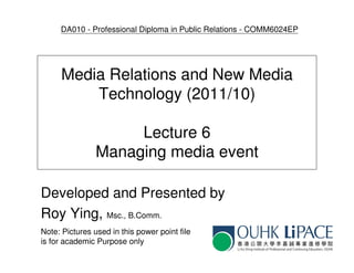 DA010 - Professional Diploma in Public Relations - COMM6024EP




      Media Relations and New Media
          Technology (2011/10)

                     Lecture 6
                Managing media event

Developed and Presented by
Roy Ying, Msc., B.Comm.
Note: Pictures used in this power point file
is for academic Purpose only
 