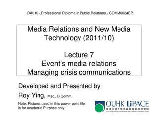 DA010 - Professional Diploma in Public Relations - COMM6024EP



      Media Relations and New Media
          Technology (2011/10)

               Lecture 7
        Event’s media relations
     Managing crisis communications
Developed and Presented by
Roy Ying, Msc., B.Comm.
Note: Pictures used in this power point file
is for academic Purpose only
 