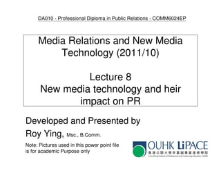 DA010 - Professional Diploma in Public Relations - COMM6024EP



      Media Relations and New Media
          Technology (2011/10)

               Lecture 8
      New media technology and heir
             impact on PR
Developed and Presented by
Roy Ying, Msc., B.Comm.
Note: Pictures used in this power point file
is for academic Purpose only
 