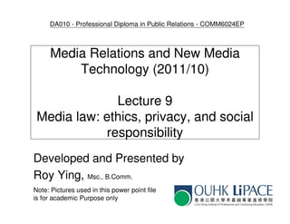 DA010 - Professional Diploma in Public Relations - COMM6024EP



      Media Relations and New Media
          Technology (2011/10)

              Lecture 9
 Media law: ethics, privacy, and social
            responsibility
Developed and Presented by
Roy Ying, Msc., B.Comm.
Note: Pictures used in this power point file
is for academic Purpose only
 