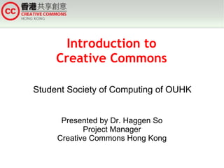 Introduction to
     Creative Commons

Student Society of Computing of OUHK


      Presented by Dr. Haggen So
            Project Manager
     Creative Commons Hong Kong
 
