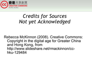 Credits for Sources
        Not yet Acknowledged

Rebecca McKinnon (2008). Creative Commons:
 Copyright in the digital age for Greater China
 and Hong Kong, from
 http://www.slideshare.net/rmackinnon/cc-
 hku-129484
 