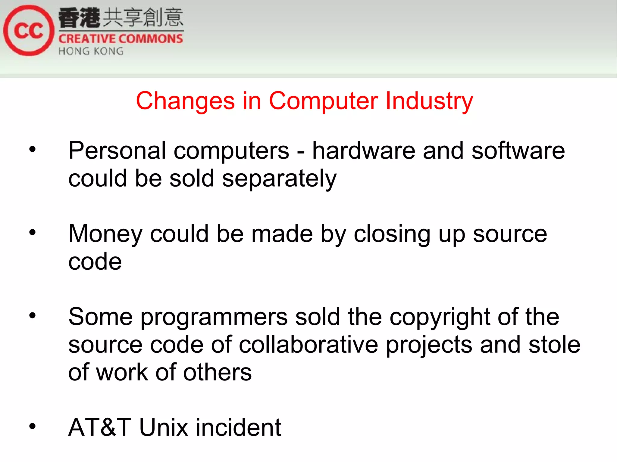 Changes in Computer Industry
•   Personal computers - hardware and software
    could be sold separately

•   Money could be made by closing up source
    code

•   Some programmers sold the copyright of the
    source code of collaborative projects and stole
    of work of others

•   AT&T Unix incident
 