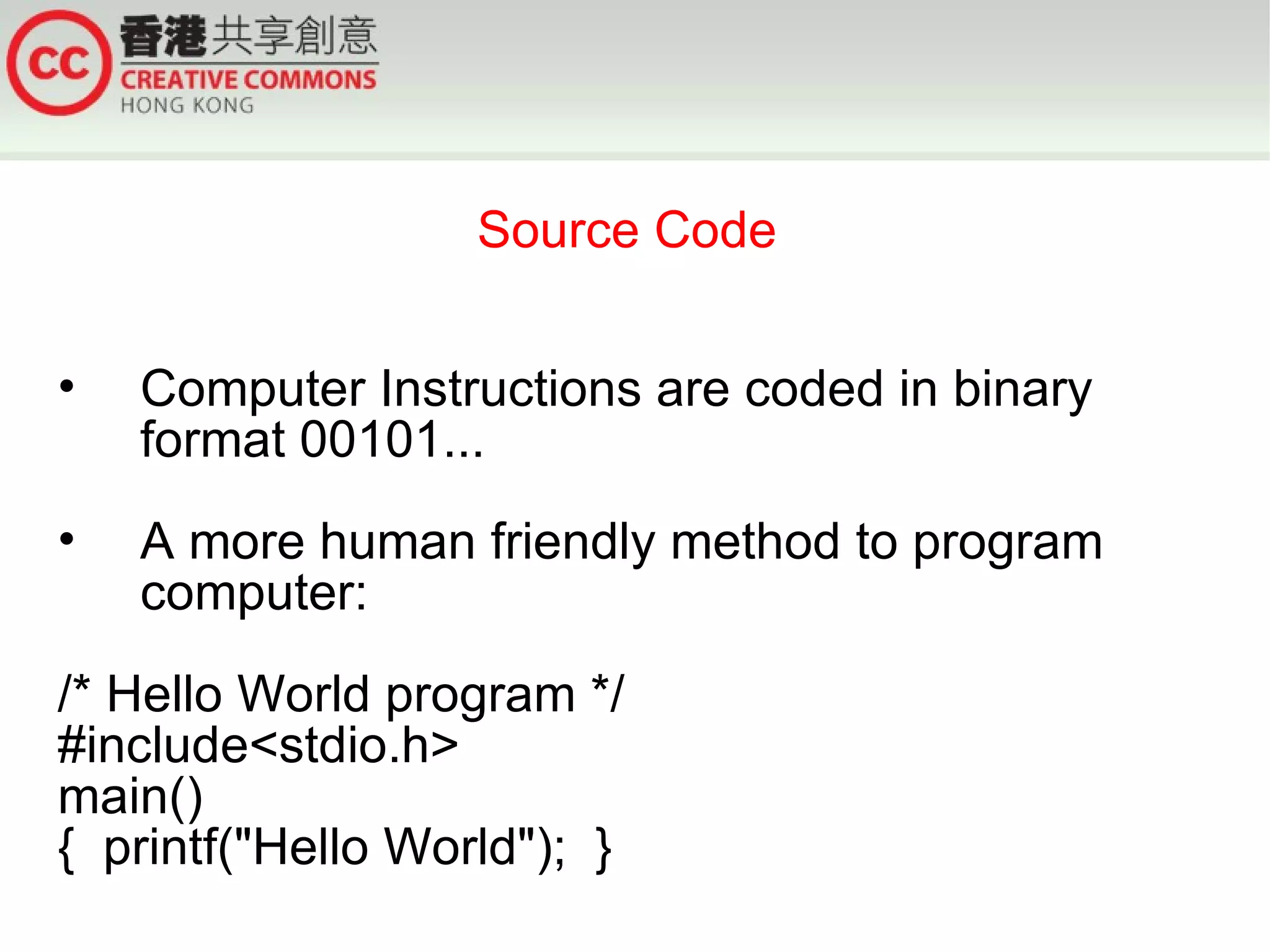 Source Code


•   Computer Instructions are coded in binary
    format 00101...
•   A more human friendly method to program
    computer:
/* Hello World program */
#include<stdio.h>
main()
{ printf("Hello World"); }
 