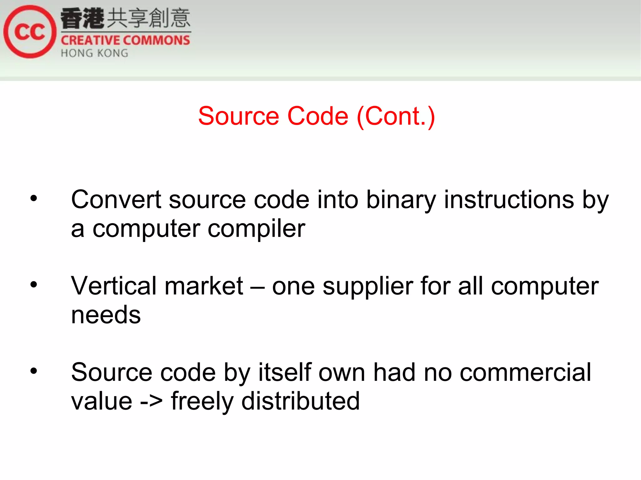 Source Code (Cont.)


•   Convert source code into binary instructions by
    a computer compiler

•   Vertical market – one supplier for all computer
    needs

•   Source code by itself own had no commercial
    value -> freely distributed
 