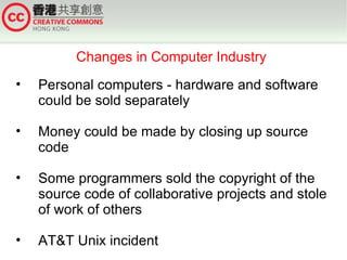 Changes in Computer Industry
•   Personal computers - hardware and software
    could be sold separately

•   Money could be made by closing up source
    code

•   Some programmers sold the copyright of the
    source code of collaborative projects and stole
    of work of others

•   AT&T Unix incident
 