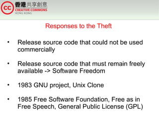 Responses to the Theft

•   Release source code that could not be used
    commercially

•   Release source code that must remain freely
    available -> Software Freedom

•   1983 GNU project, Unix Clone

•   1985 Free Software Foundation, Free as in
    Free Speech, General Public License (GPL)
 