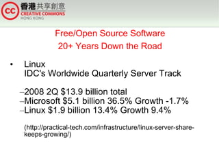 Free/Open Source Software
                 20+ Years Down the Road

•    Linux
     IDC's Worldwide Quarterly Server Track

    –2008 2Q $13.9 billion total
    –Microsoft $5.1 billion 36.5% Growth -1.7%
    –Linux $1.9 billion 13.4% Growth 9.4%
     (http://practical-tech.com/infrastructure/linux-server-share-
     keeps-growing/)
 