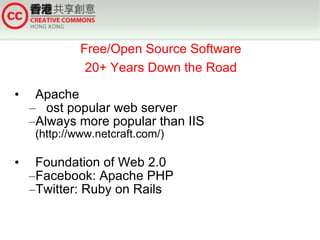 Free/Open Source Software
               20+ Years Down the Road

•    Apache
    –Most popular web server
    –Always more popular than IIS
     (http://www.netcraft.com/)

•    Foundation of Web 2.0
    –Facebook: Apache PHP
    –Twitter: Ruby on Rails
 