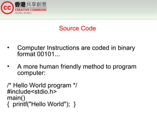 Source Code


•   Computer Instructions are coded in binary
    format 00101...
•   A more human friendly method to program
    computer:
/* Hello World program */
#include<stdio.h>
main()
{ printf("Hello World"); }
 