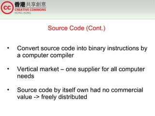 Source Code (Cont.)


•   Convert source code into binary instructions by
    a computer compiler

•   Vertical market – one supplier for all computer
    needs

•   Source code by itself own had no commercial
    value -> freely distributed
 