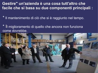 Gestire" un'azienda è una cosa tutt'altro che
facile che si basa su due componenti principali :

* Il mantenimento di ciò che si è raggiunto nel tempo.
* Il miglioramento di quello che ancora non funziona
come dovrebbe.
 