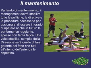 Il mantenimento
Parlando di mantenimento, il
management dovrà stabilire
tutte le politiche, le direttive e
le procedure necessarie per
assicurarsi di essere in grado
di ripetere anche in futuro le
performance raggiunte,
spesso con tanta fatica. Una
volta stabilite, compito della
Direzione sarà quello di farsi
garante del fatto che tutti
all'interno dell'azienda le
rispettino.
 