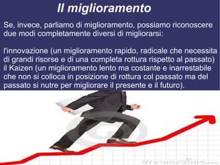 Il miglioramento
Se, invece, parliamo di miglioramento, possiamo riconoscere
due modi completamente diversi di migliorarsi:

l'innovazione (un miglioramento rapido, radicale che necessita
di grandi risorse e di una completa rottura rispetto al passato)
il Kaizen (un miglioramento lento ma costante e inarrestabile
che non si colloca in posizione di rottura col passato ma del
passato si nutre per migliorare il presente e il futuro).
 