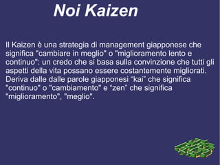 Noi Kaizen
Il Kaizen è una strategia di management giapponese che
significa "cambiare in meglio" o "miglioramento lento e
continuo": un credo che si basa sulla convinzione che tutti gli
aspetti della vita possano essere costantemente migliorati.
Deriva dalle dalle parole giapponesi “kai” che significa
"continuo" o "cambiamento" e “zen” che significa
"miglioramento", "meglio".
 