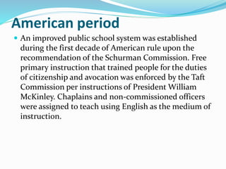 American period 
 An improved public school system was established 
during the first decade of American rule upon the 
recommendation of the Schurman Commission. Free 
primary instruction that trained people for the duties 
of citizenship and avocation was enforced by the Taft 
Commission per instructions of President William 
McKinley. Chaplains and non-commissioned officers 
were assigned to teach using English as the medium of 
instruction. 
 