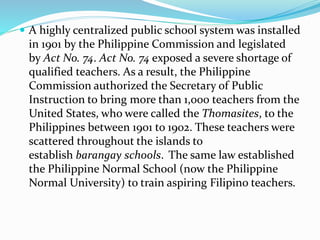  A highly centralized public school system was installed 
in 1901 by the Philippine Commission and legislated 
by Act No. 74. Act No. 74 exposed a severe shortage of 
qualified teachers. As a result, the Philippine 
Commission authorized the Secretary of Public 
Instruction to bring more than 1,000 teachers from the 
United States, who were called the Thomasites, to the 
Philippines between 1901 to 1902. These teachers were 
scattered throughout the islands to 
establish barangay schools. The same law established 
the Philippine Normal School (now the Philippine 
Normal University) to train aspiring Filipino teachers. 
 