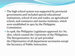  The high school system was supported by provincial 
governments and included special educational 
institutions, school of arts and trades, an agricultural 
school, and commerce and marine institutes, which 
were established in 1902 by the Philippine 
Commission. 
 In 1908, the Philippine Legislature approved Act No. 
1870, which created the University of the Philippines. 
The Reorganization Act of 1916 provided 
the Filipinization of all department secretaries except 
the Secretary of Public Instruction. 
 