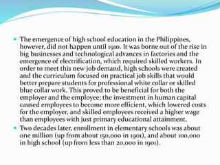  The emergence of high school education in the Philippines, 
however, did not happen until 1910. It was borne out of the rise in 
big businesses and technological advances in factories and the 
emergence of electrification, which required skilled workers. In 
order to meet this new job demand, high schools were created 
and the curriculum focused on practical job skills that would 
better prepare students for professional white collar or skilled 
blue collar work. This proved to be beneficial for both the 
employer and the employee; the investment in human capital 
caused employees to become more efficient, which lowered costs 
for the employer, and skilled employees received a higher wage 
than employees with just primary educational attainment. 
 Two decades later, enrollment in elementary schools was about 
one million (up from about 150,000 in 1901), and about 100,000 
in high school (up from less than 20,000 in 1901). 
 