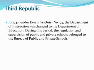 Third Republic 
 In 1947, under Executive Order No. 94, the Department 
of Instruction was changed to the Department of 
Education. During this period, the regulation and 
supervision of public and private schools belonged to 
the Bureau of Public and Private Schools. 
 