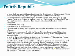 Fourth Republic 
 In 1972, the Department of Education became the Department of Education and Culture 
under Proclamation 1081, which was signed by President Ferdinand Marcos. 
 Following a referendum of all barangays in the Philippines from January 10–15, 1973, 
President Marcos ratified the 1973 Constitution by Proclamation 1102 on January 17, 1973. 
The 1973 Constitution set out the three fundamental aims of education in the 
Philippines: 
 To foster love of country; 
 Teach the duties of citizenship; and 
 Develop moral character, self-discipline, and scientific, technological and vocational 
efficiency. 
 On September 24, 1972, by Presidential Decree No. 1, the Department of Education, 
Culture and Sports was decentralized with decision-making shared among thirteen 
regional offices. 
 In 1978, by the Presidential Decree No. 1397, the Department of Education and Culture 
became the Ministry of Education and Culture. 
 The Education Act of 1982 provided for an integrated system of education covering both 
formal and non-formal education at all levels. Section 29 of the act sought to upgrade 
education institutions' standards to achieve "quality education", through voluntary 
accreditation for schools, colleges, and universities. Section 16 and Section 17 upgraded 
the obligations and qualifications required for teachers and administrators. Section 
41 provided for government financial assistance to private schools.[16] This act also created 
the Ministry of Education, Culture and Sports. 
 