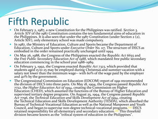 Fifth Republic 
 On February 2, 1987, a new Constitution for the Philippines was ratified. Section 3, 
Article XIV of the 1987 Constitution contains the ten fundamental aims of education in 
the Philippines. It is also seen that under the 1987 Constitution (under Section 2 (2), 
Article XIV), only elementary school was made compulsory. 
 In 1987, the Ministry of Education, Culture and Sports became the Department of 
Education, Culture and Sports under Executive Order No. 117. The structure of DECS as 
embodied in the order remained practically unchanged until 1994. 
 On May 26, 1988, the Congress of the Philippines enacted the Republic Act 6655 and 
the Free Public Secondary Education Act of 1988, which mandated free public secondary 
education commencing in the school year 1988–1989. 
 On February 3, 1992, the Congress enacted Republic Act 7323, which provided that 
students aged 15 to 25 may be employed during Christmas and summer vacation with a 
salary not lower than the minimum wage-- with 60% of the wage paid by the employer 
and 40% by the government. 
 The Congressional Commission on Education (EDCOM) report of 1991 recommended 
the division of DECS into three parts. On May 18, 1994, the Congress passed Republic Act 
7722, the Higher Education Act of 1994, creating the Commission on Higher 
Education (CHED), which assumed the functions of the Bureau of Higher Education and 
supervised tertiary degree programs. On August 25, 1994, the Congress passed Republic 
Act 7796, the Technical Education and Skills Development Act of 1994, creating 
the Technical Education and Skills Development Authority (TESDA), which absorbed the 
Bureau of Technical-Vocational Education as well as the National Manpower and Youth 
Council, and began to supervise non-degree technical-vocational programs.[22] DECS 
retained responsibility for all elementary and secondary education.[18] This threefold 
division became known as the "trifocal system of education in the Philippines". 
 