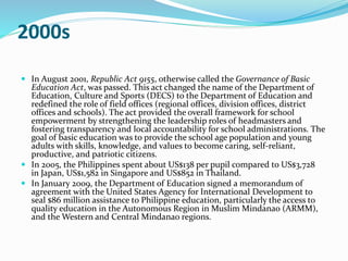 2000s 
 In August 2001, Republic Act 9155, otherwise called the Governance of Basic 
Education Act, was passed. This act changed the name of the Department of 
Education, Culture and Sports (DECS) to the Department of Education and 
redefined the role of field offices (regional offices, division offices, district 
offices and schools). The act provided the overall framework for school 
empowerment by strengthening the leadership roles of headmasters and 
fostering transparency and local accountability for school administrations. The 
goal of basic education was to provide the school age population and young 
adults with skills, knowledge, and values to become caring, self-reliant, 
productive, and patriotic citizens. 
 In 2005, the Philippines spent about US$138 per pupil compared to US$3,728 
in Japan, US$1,582 in Singapore and US$852 in Thailand. 
 In January 2009, the Department of Education signed a memorandum of 
agreement with the United States Agency for International Development to 
seal $86 million assistance to Philippine education, particularly the access to 
quality education in the Autonomous Region in Muslim Mindanao (ARMM), 
and theWestern and Central Mindanao regions. 
 