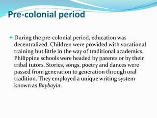 Pre-colonial period 
 During the pre-colonial period, education was 
decentralized. Children were provided with vocational 
training but little in the way of traditional academics. 
Philippine schools were headed by parents or by their 
tribal tutors. Stories, songs, poetry and dances were 
passed from generation to generation through oral 
tradition. They employed a unique writing system 
known as Baybayin. 
 