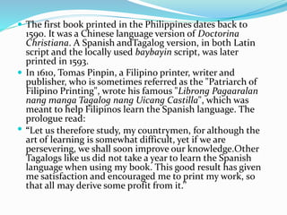  The first book printed in the Philippines dates back to 
1590. It was a Chinese language version of Doctorina 
Christiana. A Spanish andTagalog version, in both Latin 
script and the locally used baybayin script, was later 
printed in 1593. 
 In 1610, Tomas Pinpin, a Filipino printer, writer and 
publisher, who is sometimes referred as the "Patriarch of 
Filipino Printing", wrote his famous "Librong Pagaaralan 
nang manga Tagalog nang Uicang Castilla", which was 
meant to help Filipinos learn the Spanish language. The 
prologue read: 
 “Let us therefore study, my countrymen, for although the 
art of learning is somewhat difficult, yet if we are 
persevering, we shall soon improve our knowledge.Other 
Tagalogs like us did not take a year to learn the Spanish 
language when using my book. This good result has given 
me satisfaction and encouraged me to print my work, so 
that all may derive some profit from it.’’ 
 