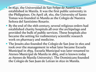  In 1640, the Universidad de San Felipe de Austria was 
established in Manila. It was the first public university in 
the Philippines. On April 28, 1611, the University of Santo 
Tomas was founded in Manila as the Colegio de Nuestra 
Señora del Santisimo Rosario. 
 By the end of the 16th century, several religious orders had 
established charity hospitals all over the archipelago and 
provided the bulk of public services. These hospitals also 
became the setting for rudimentary scientific research 
work on pharmacy and medicine. 
 The Jesuits also founded the Colegio de San Jose in 1601 and 
took over the management in what later became Escuela 
Municipal in 1859. Escuela Municipal was later renamed to 
AteneoMunicipal de Manila in 1865, and is known today 
as Ateneo de Manila University). The Dominicans founded 
the Colegio de San Juan de Letran in 1620 in Manila. 
 