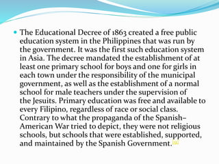  The Educational Decree of 1863 created a free public 
education system in the Philippines that was run by 
the government. It was the first such education system 
in Asia. The decree mandated the establishment of at 
least one primary school for boys and one for girls in 
each town under the responsibility of the municipal 
government, as well as the establishment of a normal 
school for male teachers under the supervision of 
the Jesuits. Primary education was free and available to 
every Filipino, regardless of race or social class. 
Contrary to what the propaganda of the Spanish– 
American War tried to depict, they were not religious 
schools, but schools that were established, supported, 
and maintained by the Spanish Government.[9] 
 