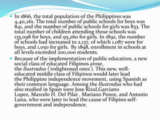  In 1866, the total population of the Philippines was 
4,411,261. The total number of public schools for boys was 
841, and the number of public schools for girls was 833. The 
total number of children attending those schools was 
135,098 for boys, and 95,260 for girls. In 1892, the number 
of schools had increased to 2,137, of which 1,087 were for 
boys, and 1,050 for girls. By 1898, enrollment in schools at 
all levels exceeded 200,000 students. 
 Because of the implementation of public education, a new 
social class of educated Filipinos arose, 
the Ilustrados ('enlightened ones'). This new, well-educated 
middle class of Filipinos would later lead 
the Philippine independence movement, using Spanish as 
their common language. Among the Ilustrados who had 
also studied in Spain were Jose Rizal,Garciano 
Lopez, Marcelo H. Del Pilar , Mariano Ponce, and Antonio 
Luna, who were later to lead the cause of Filipino self-government 
and independence. 
 