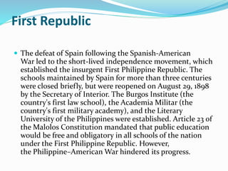 First Republic 
 The defeat of Spain following the Spanish-American 
War led to the short-lived independence movement, which 
established the insurgent First Philippine Republic. The 
schools maintained by Spain for more than three centuries 
were closed briefly, but were reopened on August 29, 1898 
by the Secretary of Interior. The Burgos Institute (the 
country's first law school), the Academia Militar (the 
country's first military academy), and the Literary 
University of the Philippines were established. Article 23 of 
theMalolos Constitution mandated that public education 
would be free and obligatory in all schools of the nation 
under the First Philippine Republic. However, 
the Philippine–American War hindered its progress. 
 
