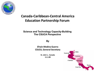 Canada-Caribbean-Central America Education Partnership Forum   Science and Technology Capacity-Building  The CSUCA Perspective   By Efraín Medina Guerra CSUCA, General Secretary St. John´s,  Canada 11.1.08 
