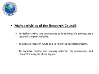 Main activities of the Research Council : To define criteria and procedures to fund research projects on a regional competitive basis. To allocate research funds and to follow-up research projects. To organize debate and training activities for researchers and research managers of the region. 