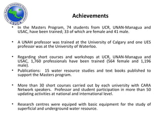 Achievements In the Masters Program, 74 students from UCR, UNAN-Managua and USAC, have been trained; 33 of which are female and 41 male.  A UNAH professor was trained at the University of Calgary and one UES professor was at the University of Waterloo. Regarding short courses and workshops at UCR, UNAN-Managua and USAC, 1,760 professionals have been trained (564 female and 1,196 male). Publications:  15 water resource studies and text books published to support the Masters program.  More than 30 short courses carried out by each university with CARA Network speakers.  Professor and student participation in more than 50 updating activities at national and international level.  Research centres were equiped with basic equipment for the study of superficial and underground water resource. 