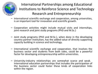 International scientific exchange and cooperation, among universities, is an important tool for innovation and scientific growth.  Cooperation activities might include mutual visits and internships, joint research and joint study programs (PhD and M.Sc.) Joint study programs (PhD and M.Sc.), when done in the developing country partner institution, has the added value of directly supporting capacity building in science and technology. International scientific exchange and cooperation, that involves the business sector and students from both sides, could be a powerful factor for developing entrepreneurship within universities. University-industry relationships are somewhat scarce and weak.  International education partnerships that includes the participation of the business sector could foster these kinds of cooperation links within the region. International Partnerships among Educational Institutions to Reinforce Science and Technology Research and Entrepreneurship 