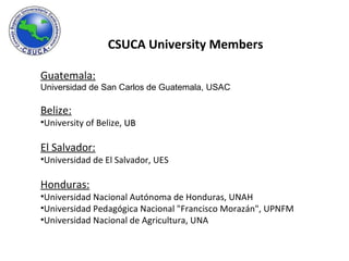 CSUCA University Members  Guatemala: Universidad de San Carlos de Guatemala, USAC Belize: University of Belize,  UB El Salvador: Universidad de El Salvador, UES Honduras: Universidad Nacional Autónoma de Honduras, UNAH Universidad Pedagógica Nacional "Francisco Morazán", UPNFM Universidad Nacional de Agricultura, UNA 