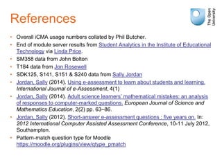 References
• Overall iCMA usage numbers collated by Phil Butcher.
• End of module server results from Student Analytics in the Institute of Educational
Technology via Linda Price.
• SM358 data from John Bolton
• T184 data from Jon Rosewell
• SDK125, S141, S151 & S240 data from Sally Jordan
• Jordan, Sally (2014). Using e-assessment to learn about students and learning.
International Journal of e-Assessment, 4(1)
• Jordan, Sally (2014). Adult science learners’ mathematical mistakes: an analysis
of responses to computer-marked questions. European Journal of Science and
Mathematics Education, 2(2) pp. 63–86.
• Jordan, Sally (2012). Short-answer e-assessment questions : five years on. In:
2012 International Computer Assisted Assessment Conference, 10-11 July 2012,
Southampton.
• Pattern-match question type for Moodle
https://moodle.org/plugins/view/qtype_pmatch
 