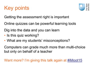 Key points
Getting the assessment right is important
Online quizzes can be powerful learning tools
Dig into the data and you can learn
• Is this quiz working?
• What are my students’ misconceptions?
Computers can grade much more than multi-choice
but only on behalf of a teacher
Want more? I’m giving this talk again at #iMoot15
 