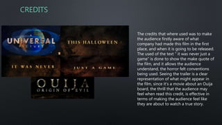 CREDITS
The credits that where used was to make
the audience firstly aware of what
company had made this film in the first
place, and when it is going to be released.
The used of the text “ it was never just a
game” is done to show the make quote of
the film, and it allows the audience
understand, the horror felt conventions
being used. Seeing the trailer is a clear
representation of what might appear in
the film, since it’s a movie about an Ouija
board, the thrill that the audience may
feel when read this credit, is effective in
terms of making the audience feel like
they are about to watch a true story.
 