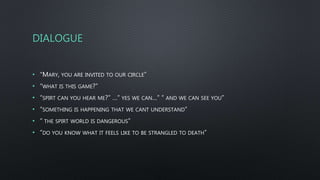 DIALOGUE
• “MARY, YOU ARE INVITED TO OUR CIRCLE”
• “WHAT IS THIS GAME?”
• “SPIRT CAN YOU HEAR ME?” …” YES WE CAN…” “ AND WE CAN SEE YOU”
• “SOMETHING IS HAPPENING THAT WE CANT UNDERSTAND”
• “ THE SPIRT WORLD IS DANGEROUS”
• “DO YOU KNOW WHAT IT FEELS LIKE TO BE STRANGLED TO DEATH”
 