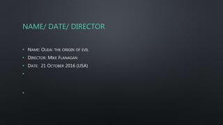 NAME/ DATE/ DIRECTOR
• NAME: OUIJA: THE ORIGIN OF EVIL
• DIRECTOR: MIKE FLANAGAN
• DATE: 21 OCTOBER 2016 (USA)
•
•
 