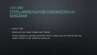 ULR LINK:
HTTPS://WWW.YOUTUBE.COM/WATCH?V=H-
ESWIZKAH8
• LENGTH: 2:28
• GENRE AND SUB- GENRE: HORROR AND THRILLER
• TARGET AUDIENCE: IT HAS BEEN RATED PG-13 BUT IS SEEMS TO BE THE TYPE OF FILM THAT
DOESN’T SPECIFY TO ANY GENDER IN PARTICULAR.
 