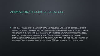 ANIMATION/ SPECIAL EFFECTS/ CGI
• THIS FILM FOCUSES ON THE SUPERNATURAL, SO INCLUDING CGI AND OTHER SPECIAL EFFECTS
MADE EVERYTHING THAT WAS SEEN AS PARANORMAL OR ABNORMAL, LOOK A LOT EFFECTIVE IN
THE CASE OF THIS FILM. THIS CAN BE SEEN WHEN THE LITTLE GIRL WAS BECOMING POSSESSED,
AND THEY ADDED IN THE EFFECT OF A BLACK SMOKEY FIGURE, LEANING OVER HER AND
EVENTUALLY HER BACK, PULLS BACK IN A ABNORMAL WAY, AND HER EYES ROLL TO THE BACK OF
HER HEAD. THIS IS SOME OF MAIN SHOTS WHERE CGI AND SPECIAL EFFECTS WHERE USED.
 