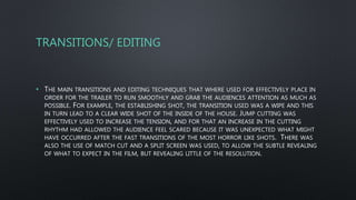 TRANSITIONS/ EDITING
• THE MAIN TRANSITIONS AND EDITING TECHNIQUES THAT WHERE USED FOR EFFECTIVELY PLACE IN
ORDER FOR THE TRAILER TO RUN SMOOTHLY AND GRAB THE AUDIENCES ATTENTION AS MUCH AS
POSSIBLE. FOR EXAMPLE, THE ESTABLISHING SHOT, THE TRANSITION USED WAS A WIPE AND THIS
IN TURN LEAD TO A CLEAR WIDE SHOT OF THE INSIDE OF THE HOUSE. JUMP CUTTING WAS
EFFECTIVELY USED TO INCREASE THE TENSION, AND FOR THAT AN INCREASE IN THE CUTTING
RHYTHM HAD ALLOWED THE AUDIENCE FEEL SCARED BECAUSE IT WAS UNEXPECTED WHAT MIGHT
HAVE OCCURRED AFTER THE FAST TRANSITIONS OF THE MOST HORROR LIKE SHOTS. THERE WAS
ALSO THE USE OF MATCH CUT AND A SPLIT SCREEN WAS USED, TO ALLOW THE SUBTLE REVEALING
OF WHAT TO EXPECT IN THE FILM, BUT REVEALING LITTLE OF THE RESOLUTION.
 