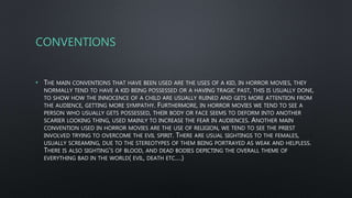 CONVENTIONS
• THE MAIN CONVENTIONS THAT HAVE BEEN USED ARE THE USES OF A KID, IN HORROR MOVIES, THEY
NORMALLY TEND TO HAVE A KID BEING POSSESSED OR A HAVING TRAGIC PAST, THIS IS USUALLY DONE,
TO SHOW HOW THE INNOCENCE OF A CHILD ARE USUALLY RUINED AND GETS MORE ATTENTION FROM
THE AUDIENCE, GETTING MORE SYMPATHY. FURTHERMORE, IN HORROR MOVIES WE TEND TO SEE A
PERSON WHO USUALLY GETS POSSESSED, THEIR BODY OR FACE SEEMS TO DEFORM INTO ANOTHER
SCARIER LOOKING THING, USED MAINLY TO INCREASE THE FEAR IN AUDIENCES. ANOTHER MAIN
CONVENTION USED IN HORROR MOVIES ARE THE USE OF RELIGION, WE TEND TO SEE THE PRIEST
INVOLVED TRYING TO OVERCOME THE EVIL SPIRIT. THERE ARE USUAL SIGHTINGS TO THE FEMALES,
USUALLY SCREAMING, DUE TO THE STEREOTYPES OF THEM BEING PORTRAYED AS WEAK AND HELPLESS.
THERE IS ALSO SIGHTING'S OF BLOOD, AND DEAD BODIES DEPICTING THE OVERALL THEME OF
EVERYTHING BAD IN THE WORLD( EVIL, DEATH ETC.…)
 