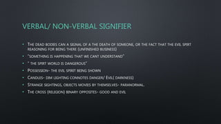 VERBAL/ NON-VERBAL SIGNIFIER
• THE DEAD BODIES CAN A SIGNAL OF A THE DEATH OF SOMEONE, OR THE FACT THAT THE EVIL SPIRT
REASONING FOR BEING THERE (UNFINISHED BUSINESS)
• “SOMETHING IS HAPPENING THAT WE CANT UNDERSTAND”
• “ THE SPIRT WORLD IS DANGEROUS”
• POSSESSION- THE EVIL SPIRIT BEING SHOWN
• CANDLES- DIM LIGHTING CONNOTES DANGER/ EVIL( DARKNESS)
• STRANGE SIGHTINGS, OBJECTS MOVIES BY THEMSELVES- PARANORMAL.
• THE CROSS (RELIGION) BINARY OPPOSITES- GOOD AND EVIL
 
